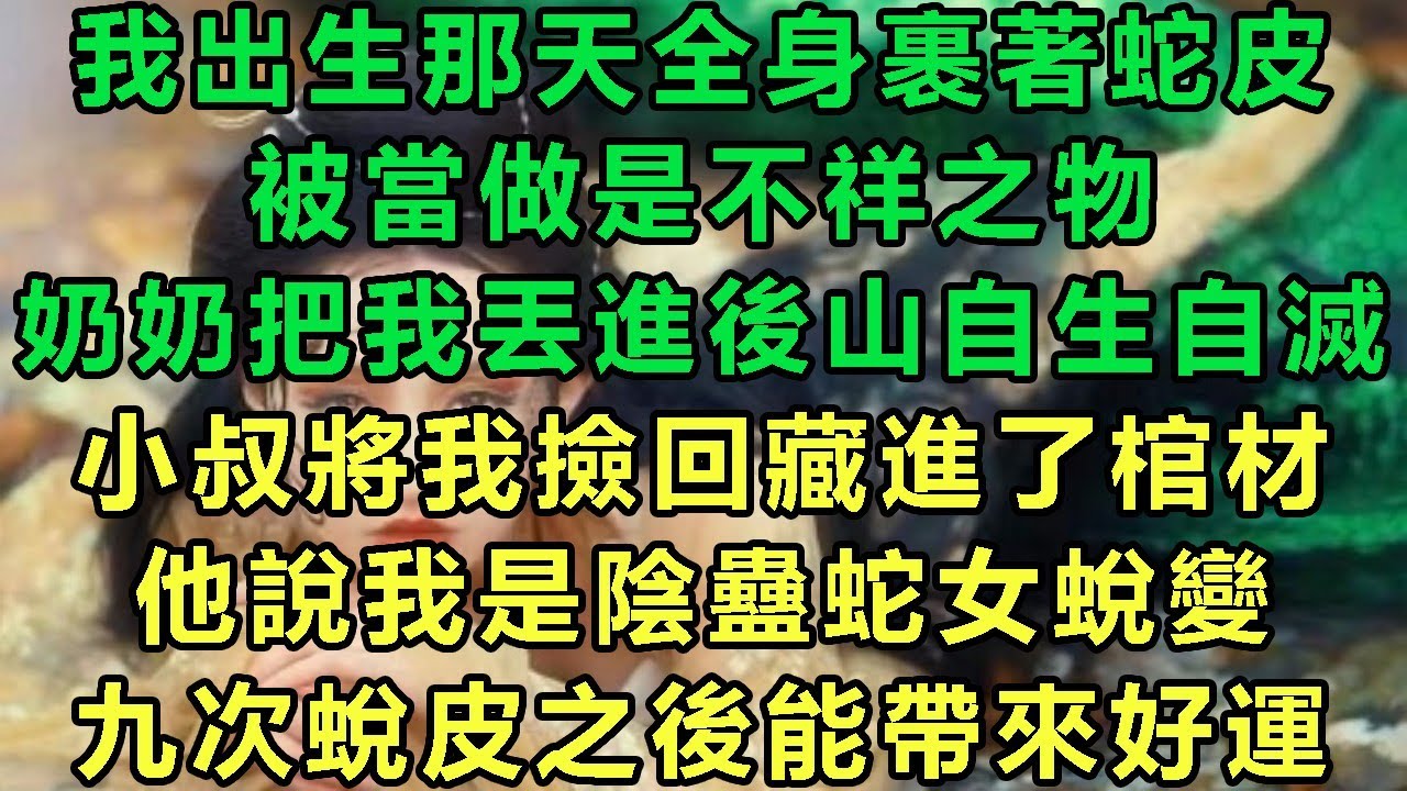 我出生那天全身裹著蛇皮，被當做是不祥之物，奶奶把我丟進後山自生自滅，小叔將我撿回藏進了棺材，他說我是陰蠱蛇女蛻變，九次蛻皮之後能帶來好運#故事 #靈異故事 #情感故事 #完结文