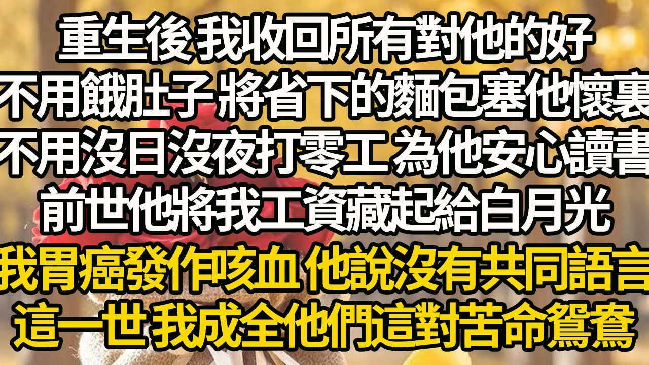 【完结】重生後 我收回所有對他的好，不用餓肚子 將省下的麵包塞他懷裏，不用沒日沒夜打零工 為他安心讀書，前世他將我工資藏起給白月光，我胃癌發作咳血 他說沒有共同語言，這一世 我成全他們這對苦命鴛鴦