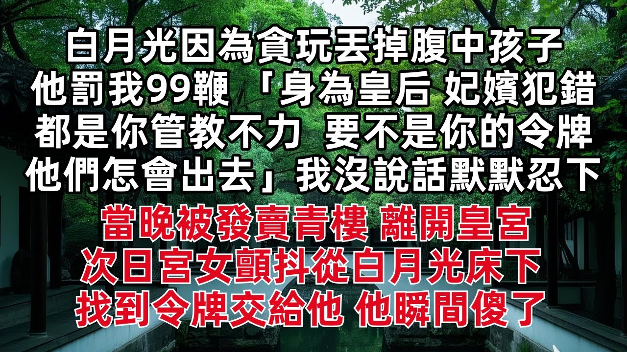 白月光因為貪玩丟掉腹中孩子 他罰我99鞭 「身為皇后 妃嬪犯錯都是你管教不力  要不是你的令牌他們怎會出去」我沒說話默默忍下 當晚被發賣青樓 離開皇宮次日宮女顫抖從白月光床下找到令牌交給他 他瞬間傻了