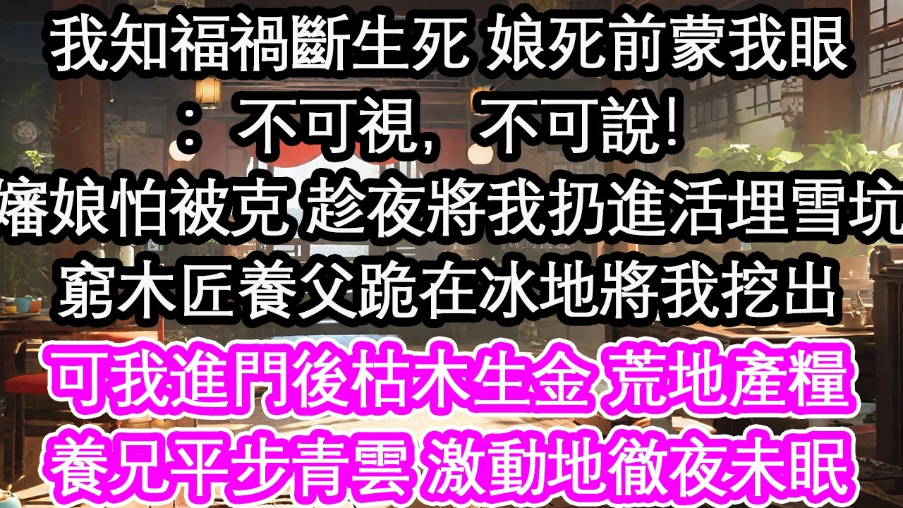 我知福禍斷生死 娘死前蒙我眼：不可視，不可說！嬸娘怕被克 趁夜將我扔進活埋雪坑窮木匠養父跪在冰地將我挖出全村笑他撿個索命鬼 可我進門後枯木生金，荒地產糧養兄平步青雲一道聖旨 養父激動地徹夜未眠【花開】