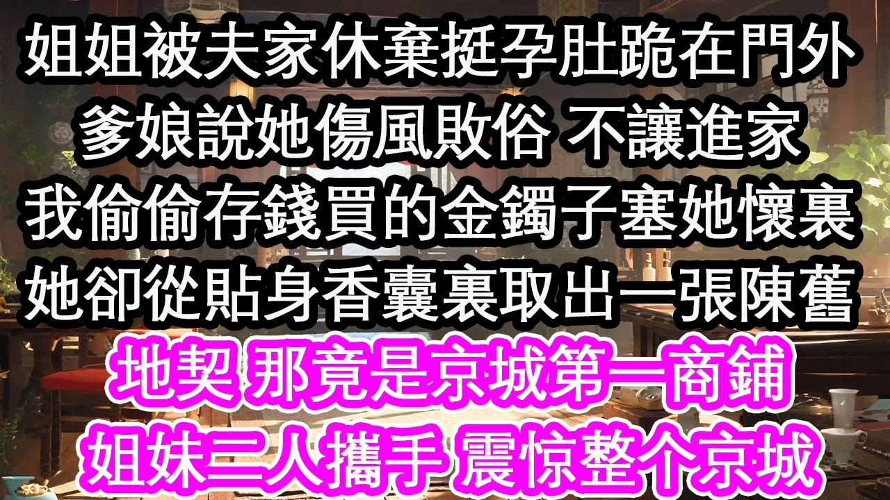 姐姐被夫家休棄挺孕肚跪在門外爹娘說她傷風敗俗 不讓進家我偷偷存錢買的金鐲子塞她懷裏她卻從貼身香囊裏取出一張陳舊地契 那竟是京城第一商鋪姐妹二人攜手 震惊整个京城【花開】【愛情】【生活】