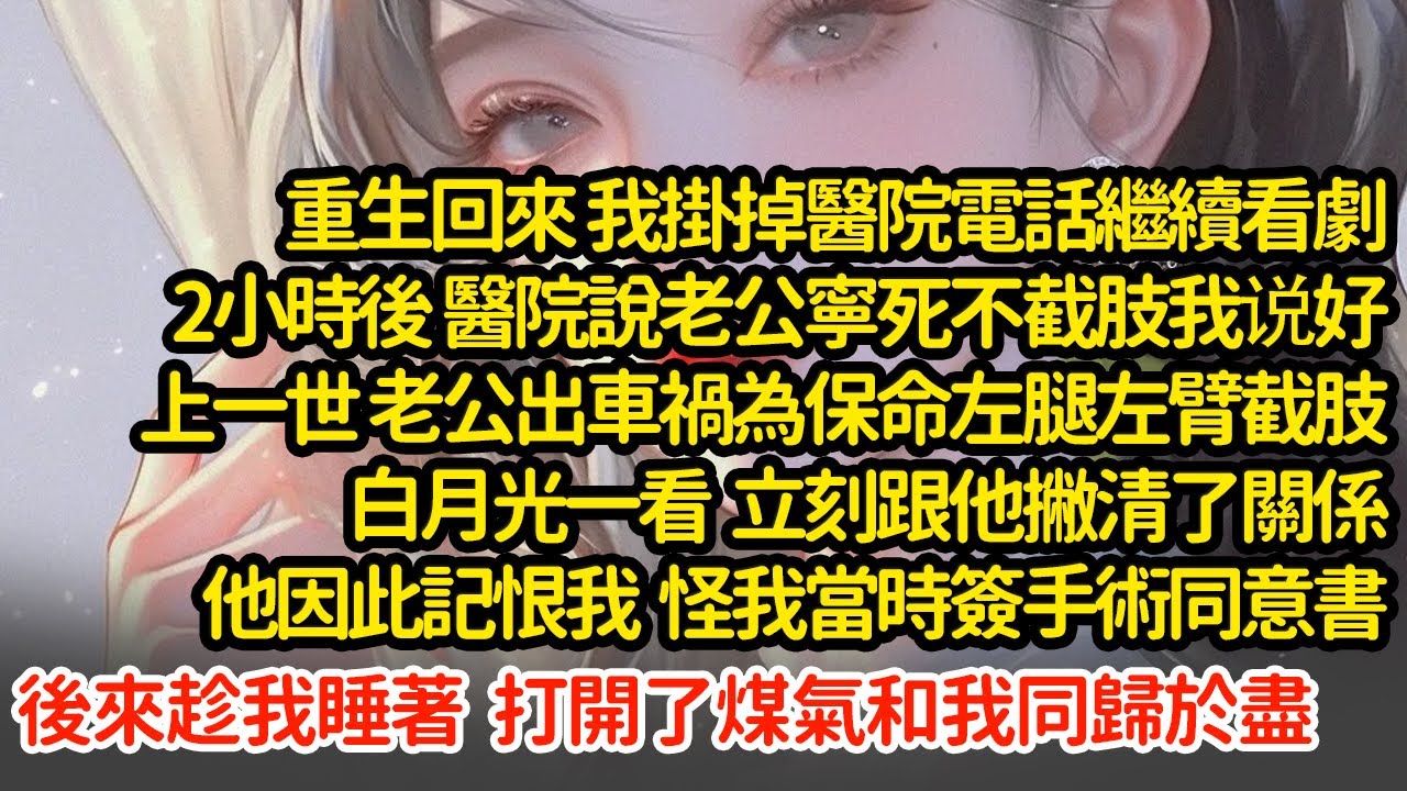 重生回來 我掛掉醫院電話繼續看劇，上一世老公出車禍為保命左腿左臂截肢白月光一看跟他撇清了關係，他因此記恨我 怪我當時簽手術同意書後來趁我睡著  打開了煤氣和我同歸於盡#小說#推文#新題材#爽文#復仇