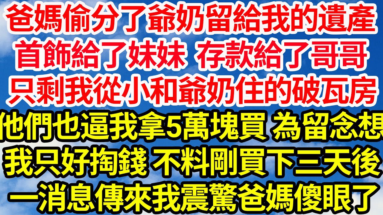 爸媽偷分了爺奶留給我的遺產，首飾給了妹妹存款給了哥哥，只剩我從小和爺奶住的破瓦房，他們也逼我拿五萬買 為留念想，我只好掏錢 不料剛買下三天後，一消息傳來我震驚爸媽傻眼了||笑看人生情感生活
